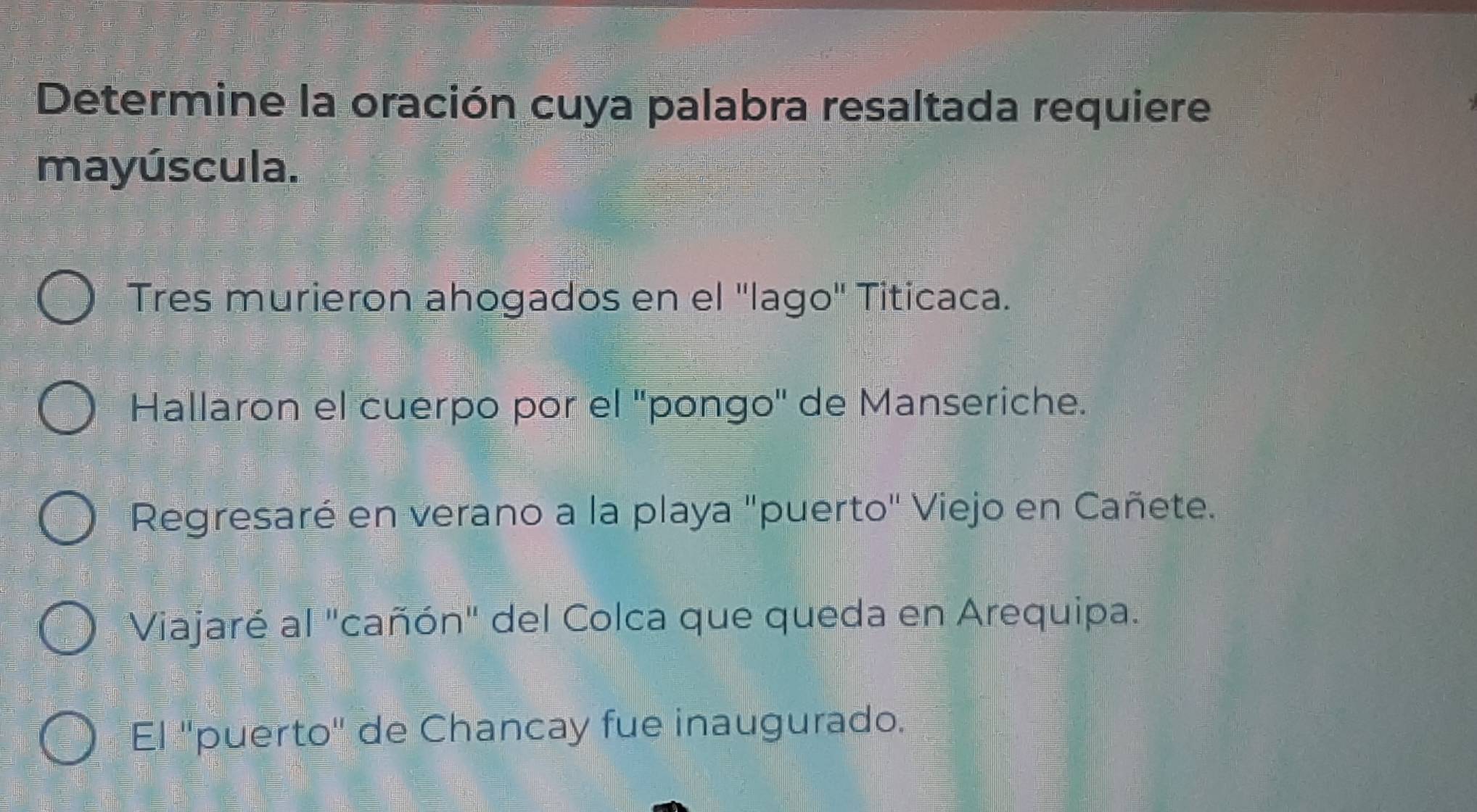 Determine la oración cuya palabra resaltada requiere
mayúscula.
Tres murieron ahogados en el ''lago'' Titicaca.
Hallaron el cuerpo por el ''pongo'' de Manseriche.
Regresaré en verano a la playa "puerto" Viejo en Cañete.
Viajaré al "cañón" del Colca que queda en Arequipa.
El 'puerto' de Chancay fue inaugurado.