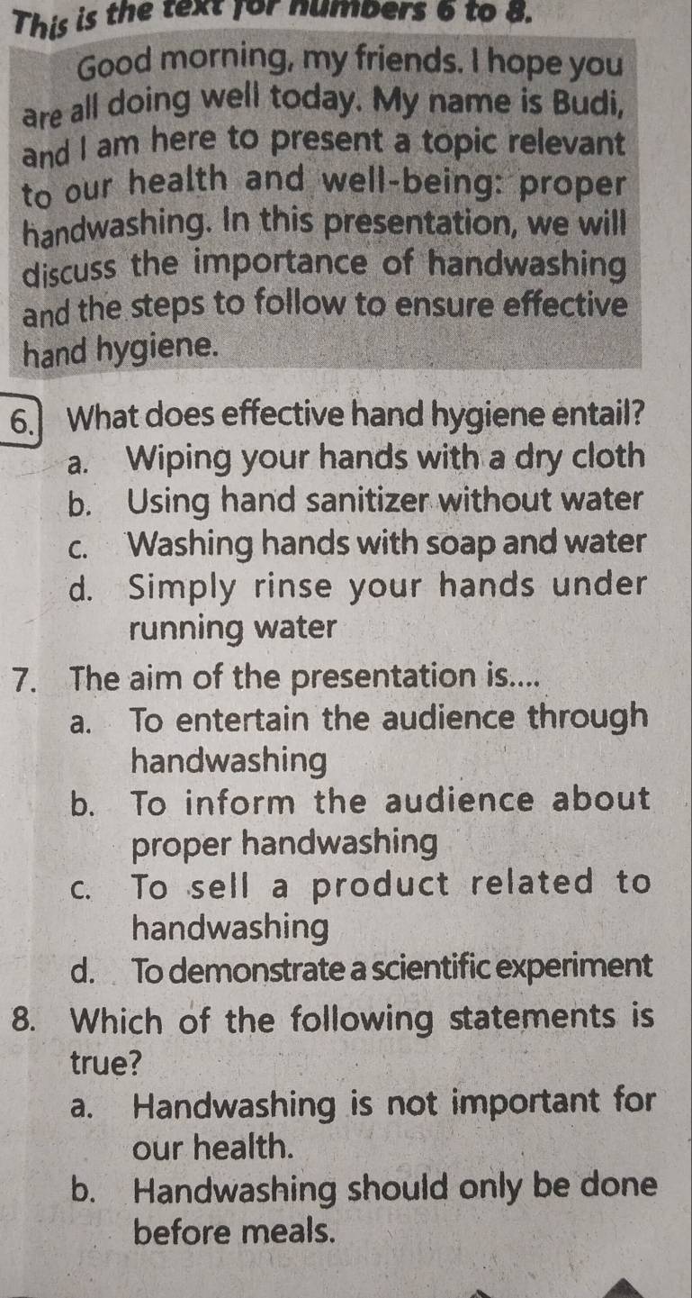 This is the text for numbers 6 to 8.
Good morning, my friends. I hope you
are all doing well today. My name is Budi,
and I am here to present a topic relevant
to our health and well-being: proper
handwashing. In this presentation, we will
discuss the importance of handwashing
and the steps to follow to ensure effective
hand hygiene.
6. What does effective hand hygiene entail?
a. Wiping your hands with a dry cloth
b. Using hand sanitizer without water
c. Washing hands with soap and water
d. Simply rinse your hands under
running water
7. The aim of the presentation is....
a. To entertain the audience through
handwashing
b. To inform the audience about
proper handwashing
c. To sell a product related to
handwashing
d. To demonstrate a scientific experiment
8. Which of the following statements is
true?
a. Handwashing is not important for
our health.
b. Handwashing should only be done
before meals.