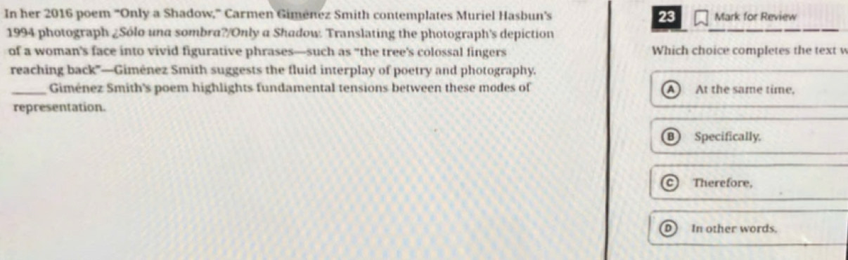 In her 2016 poem 'Only a Shadow,' Carmen Giménez Smith contemplates Muriel Hasbun's 23 Mark for Review
1994 photograph ¿Sólo una sombra?/Only a Shadow. Translating the photograph's depiction
of a woman's face into vivid figurative phrases—such as "the tree's colossal fingers Which choice completes the text w
reaching back'—Giménez Smith suggests the fluid interplay of poetry and photography.
_Giménez Smith's poem highlights fundamental tensions between these modes of At the same time,
A 
representation.
Specifically.
Therefore,
D In other words.