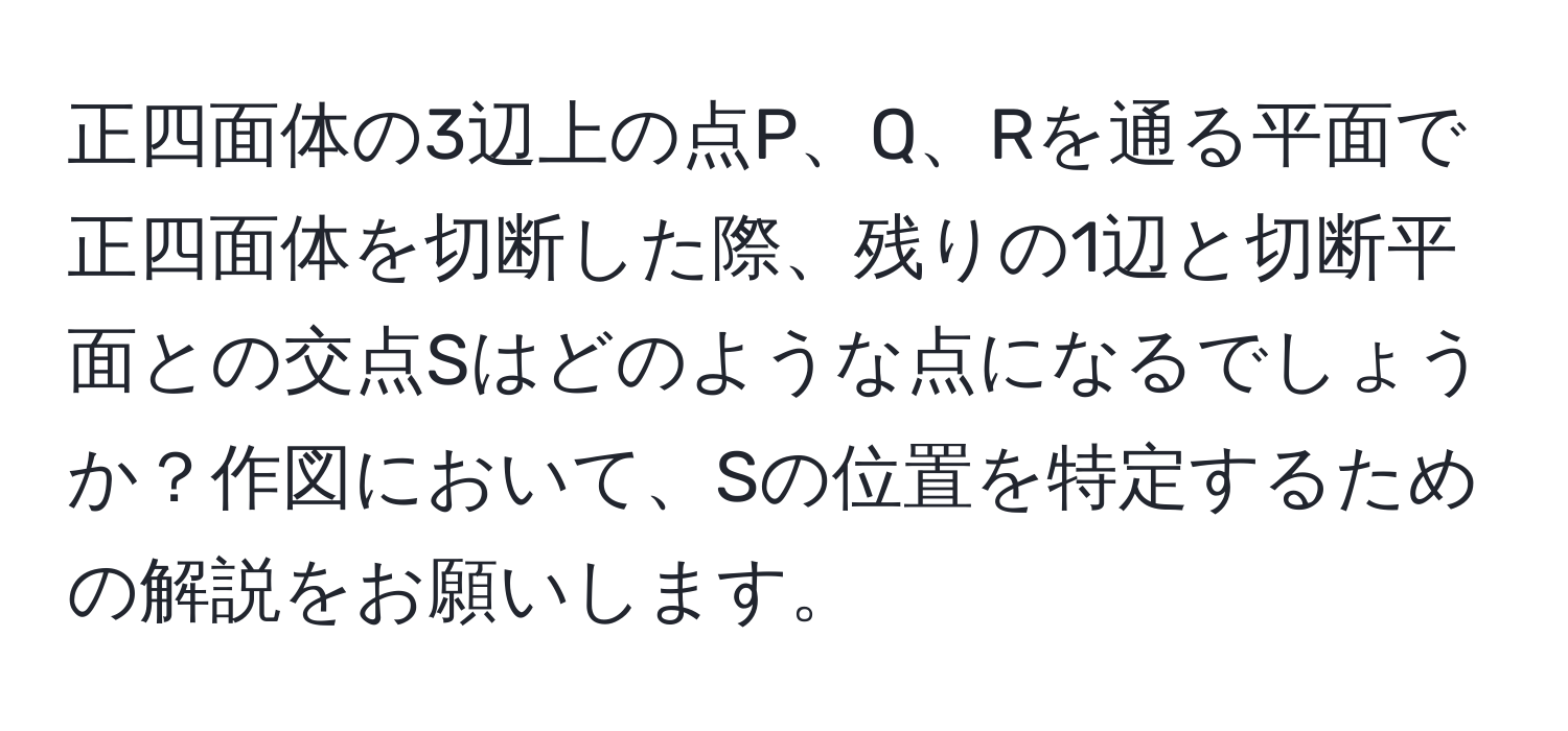 正四面体の3辺上の点P、Q、Rを通る平面で正四面体を切断した際、残りの1辺と切断平面との交点Sはどのような点になるでしょうか？作図において、Sの位置を特定するための解説をお願いします。