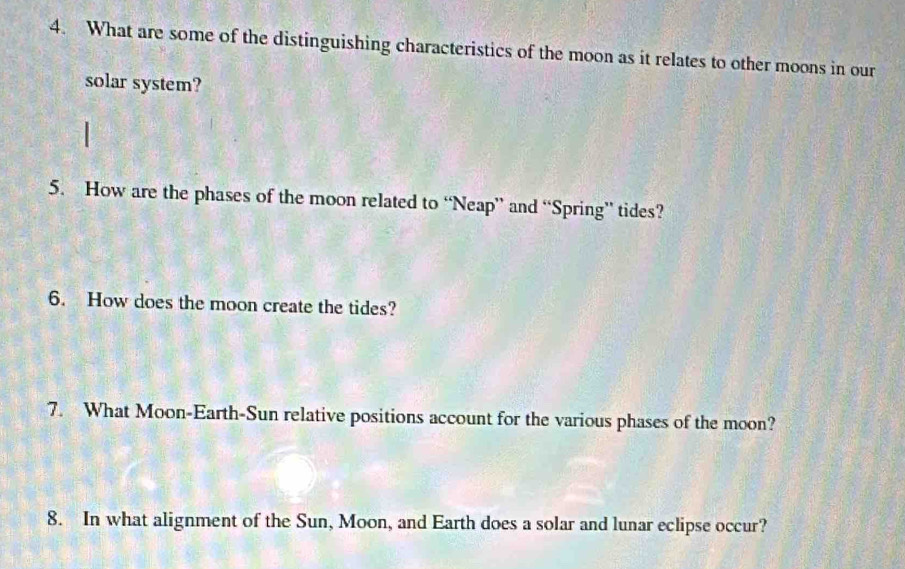 What are some of the distinguishing characteristics of the moon as it relates to other moons in our 
solar system? 
5. How are the phases of the moon related to “Neap” and “Spring” tides? 
6. How does the moon create the tides? 
7. What Moon-Earth-Sun relative positions account for the various phases of the moon? 
8. In what alignment of the Sun, Moon, and Earth does a solar and lunar eclipse occur?