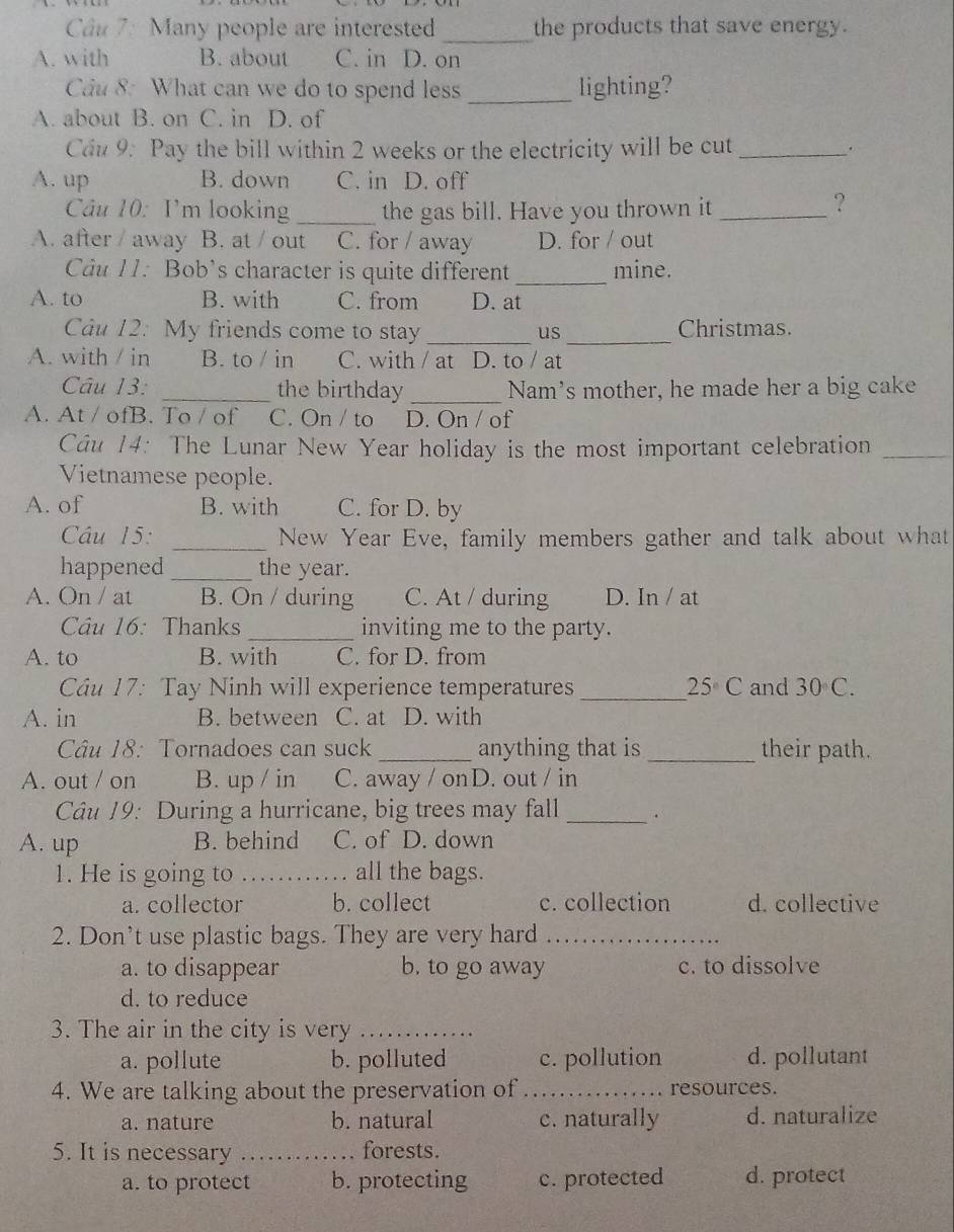 Many people are interested the products that save energy.
_
A. with B. about C. in D. on
Câu 8: What can we do to spend less _lighting?
A. about B. on C. in D. of
Cầu 9: Pay the bill within 2 weeks or the electricity will be cut _.
A. up B. down C. in D. off
Câu 10: I'm looking _the gas bill. Have you thrown it_
?
A. after / away B. at / out C. for / away D. for / out
Câu 11: Bob’s character is quite different _mine.
A. to B. with C. from D. at
Câu 12: My friends come to stay _us _Christmas.
A. with / in B. to / in C. with / at D. to / at
Câu 13: _the birthday _Nam's mother, he made her a big cake
A. At / ofB. To / of C. On / to D. On / of
Câu 14: The Lunar New Year holiday is the most important celebration_
Vietnamese people.
A. of B. with C. for D. by
Câu 15: _New Year Eve, family members gather and talk about what
happened _the year.
A. On / at B. On / during C. At / during D. In / at
Câu 16: Thanks _inviting me to the party.
A. to B. with C. for D. from
Câu 17: Tay Ninh will experience temperatures_ 25°C and 30°C.
A. in B. between C. at D. with
Câu 18: Tornadoes can suck_ anything that is _their path.
A. out / on B. up / in C. away / onD. out / in
Câu 19: During a hurricane, big trees may fall _.
A. up B. behind C. of D. down
1. He is going to _all the bags.
a. collector b. collect c. collection d. collective
2. Don’t use plastic bags. They are very hard_
a. to disappear b. to go away c. to dissolve
d. to reduce
3. The air in the city is very_
a. pollute b. polluted c. pollution d. pollutant
4. We are talking about the preservation of _resources.
a. nature b. natural c. naturally d. naturalize
5. It is necessary _forests.
a. to protect b. protecting c. protected d. protect