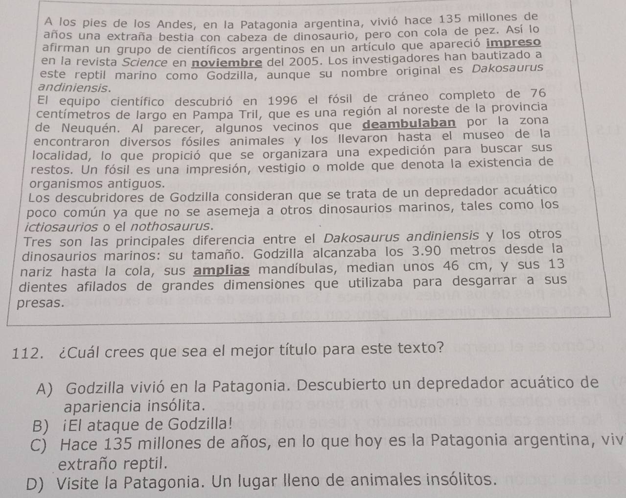 A los pies de los Andes, en la Patagonia argentina, vivió hace 135 millones de
años una extraña bestia con cabeza de dinosaurio, pero con cola de pez. Así lo
afirman un grupo de científicos argentinos en un artículo que apareció impreso
en la revista Science en noviembre del 2005. Los investigadores han bautizado a
este reptil marino como Godzilla, aunque su nombre original es Dakosaurus
andiniensis.
El equipo científico descubrió en 1996 el fósil de cráneo completo de 76
centímetros de largo en Pampa Tril, que es una región al noreste de la provincia
de Neuquén. Al parecer, algunos vecinos que deambulaban por la zona
encontraron diversos fósiles animales y los llevaron hasta el museo de la
localidad, lo que propició que se organizara una expedición para buscar sus
restos. Un fósil es una impresión, vestigio o molde que denota la existencia de
organismos antiguos.
Los descubridores de Godzilla consideran que se trata de un depredador acuático
poco común ya que no se asemeja a otros dinosaurios marinos, tales como los
ictiosaurios o el nothosaurus.
Tres son las principales diferencia entre el Dakosaurus andiniensis y los otros
dinosaurios marinos: su tamaño. Godzilla alcanzaba los 3.90 metros desde la
nariz hasta la cola, sus amplias mandíbulas, median unos 46 cm, y sus 13
dientes afilados de grandes dimensiones que utilizaba para desgarrar a sus
presas.
112. ¿Cuál crees que sea el mejor título para este texto?
A) Godzilla vivió en la Patagonia. Descubierto un depredador acuático de
apariencia insólita.
B) iEl ataque de Godzilla!
C) Hace 135 millones de años, en lo que hoy es la Patagonia argentina, viv
extraño reptil.
D) Visite la Patagonia. Un lugar lleno de animales insólitos.