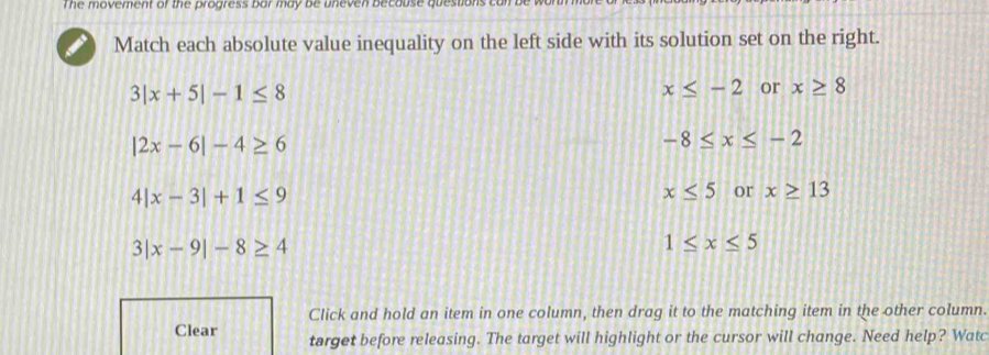 The movement of the progress bar may be uneven because questions can 
Match each absolute value inequality on the left side with its solution set on the right.
3|x+5|-1≤ 8
x≤ -2 or x≥ 8
|2x-6|-4≥ 6
-8≤ x≤ -2
4|x-3|+1≤ 9
x≤ 5 or x≥ 13
3|x-9|-8≥ 4
1≤ x≤ 5
Click and hold an item in one column, then drag it to the matching item in the other column.
Clear target before releasing. The target will highlight or the cursor will change. Need help? Watc