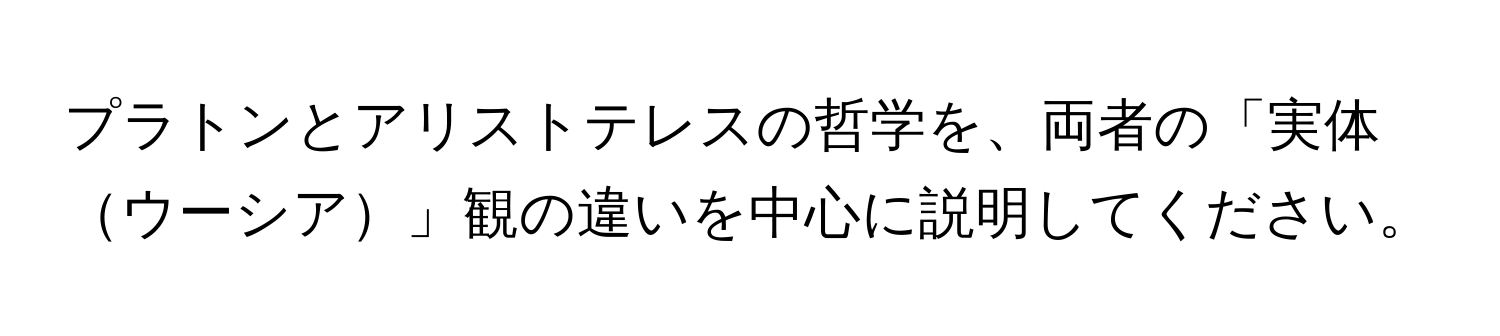 プラトンとアリストテレスの哲学を、両者の「実体ウーシア」観の違いを中心に説明してください。