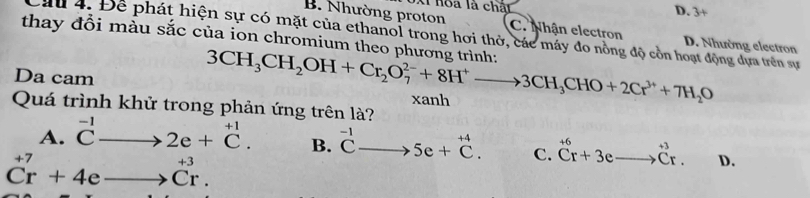 hòa là chất
D. 3+
B. Nhường proton C. Nhận electron D. Nhường electron
Cầ 4. Để phát hiện sự có mặt của ethanol trong hơi thờ, các máy đo nồng độ cồn hoạt động dựa trên sự
thay đổi màu sắc của ion chromium theo phương trình: 3CH_3CH_2OH+Cr_2O_7^((2-)+8H^+)to 3CH_3CHO+2Cr^(3+)+7H_2O
Da cam xanh
Quá trình khử trong phản ứng trên là?
A. ^-1Cto 2e+^+1C. B. ^-1Cto 5e+^+4C. C. ^+6Cr+3eto^(+3)Cr. D.
Cr+4eto Cr.