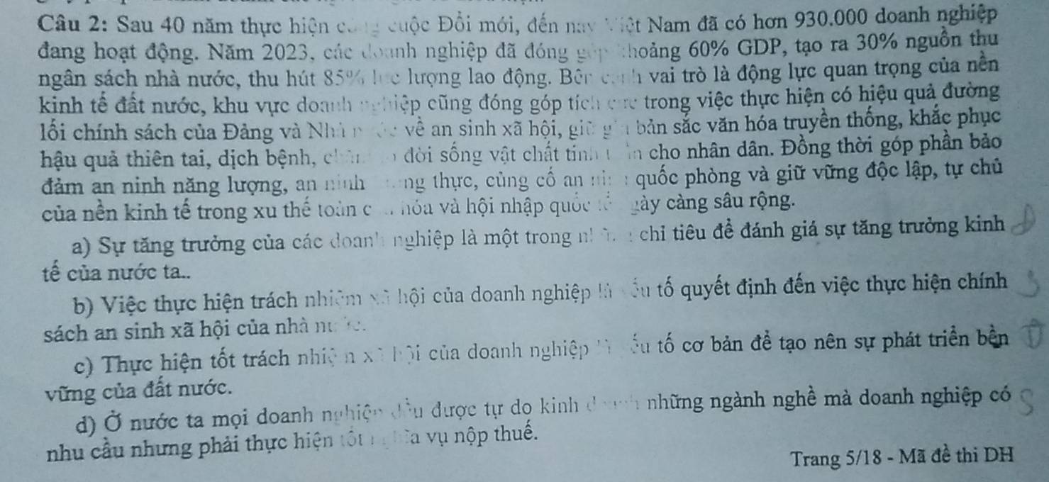 Sau 40 năm thực hiện công cuộc Đổi mới, đến nay Việt Nam đã có hơn 930.000 doanh nghiệp
đang hoạt động. Năm 2023, các đoanh nghiệp đã đóng góp thoảng 60% GDP, tạo ra 30% nguồn thu
ngân sách nhà nước, thu hút 85% lực lượng lao động. Bên cánh vai trò là động lực quan trọng của nền
kinh tế đất nước, khu vực doanh nghiệp cũng đóng góp tích cực trong việc thực hiện có hiệu quả đường
lối chính sách của Đảng và Nhà nước về an sinh xã hội, giữ gia bản sắc văn hóa truyền thống, khắc phục
hậu quả thiên tai, dịch bệnh, chân to đời sống vật chất tỉnh trên cho nhân dân. Đồng thời góp phần bảo
đảm an ninh năng lượng, an ninh tong thực, cùng cố an nia : quốc phòng và giữ vững độc lập, tự chủ
của nền kinh tế trong xu thế toàn của hóa và hội nhập quốc tổn gày càng sâu rộng.
a) Sự tăng trưởng của các doanh nghiệp là một trong nh ờ n chỉ tiêu đề đánh giá sự tăng trưởng kinh
tế của nước ta..
b) Việc thực hiện trách nhiệm xã hội của doanh nghiệp là xấu tố quyết định đến việc thực hiện chính
sách an sinh xã hội của nhà nư ở.
c) Thực hiện tốt trách nhiện xã hội của doanh nghiệp lì yểu tố cơ bản để tạo nên sự phát triển bền
vững của đất nước.
d) Ở nước ta mọi doanh nghiệp đầu được tự dọ kinh dah những ngành nghề mà doanh nghiệp có
nhu cầu nhưng phải thực hiện tốt nghĩa vụ nộp thuế.
Trang 5/18 - Mã đề thi DH