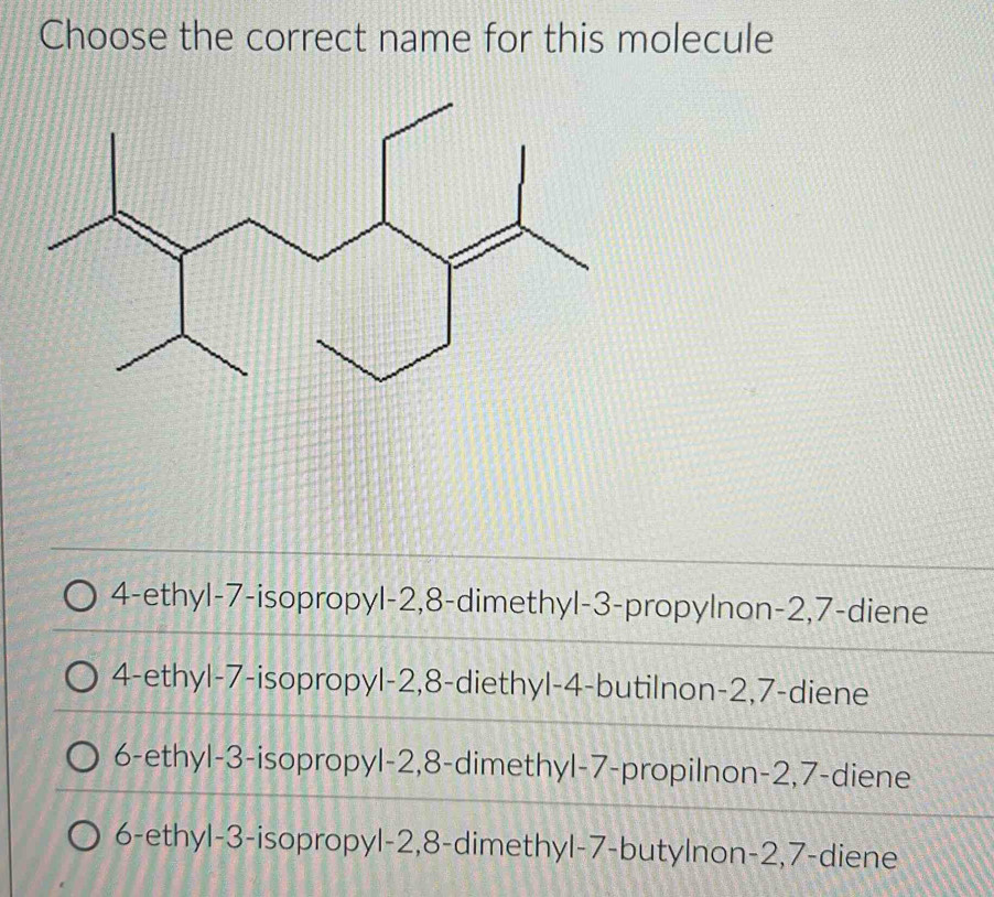 Choose the correct name for this molecule
4 -ethyl- 7 -isopropyl -2, 8 -dimethyl- 3 -propylnon -2, 7 -diene
4-ethyl- 7 -isopropyl -2, 8 -diethyl -4 -butilnon -2, 7 -diene
6 -ethyl -3 -isopropyl -2, 8 -dimethyl- 7 -propilnon -2, 7 -diene
6-ethyl -3 -isopropyl -2, 8 -dimethyl- 7 -butylnon -2, 7 -diene