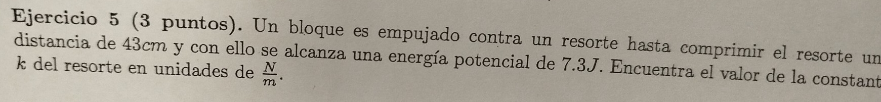 (3 puntos). Un bloque es empujado contra un resorte hasta comprimir el resorte un 
distancia de 43cm y con ello se alcanza una energía potencial de 7.3J. Encuentra el valor de la constant
k del resorte en unidades de  N/m .