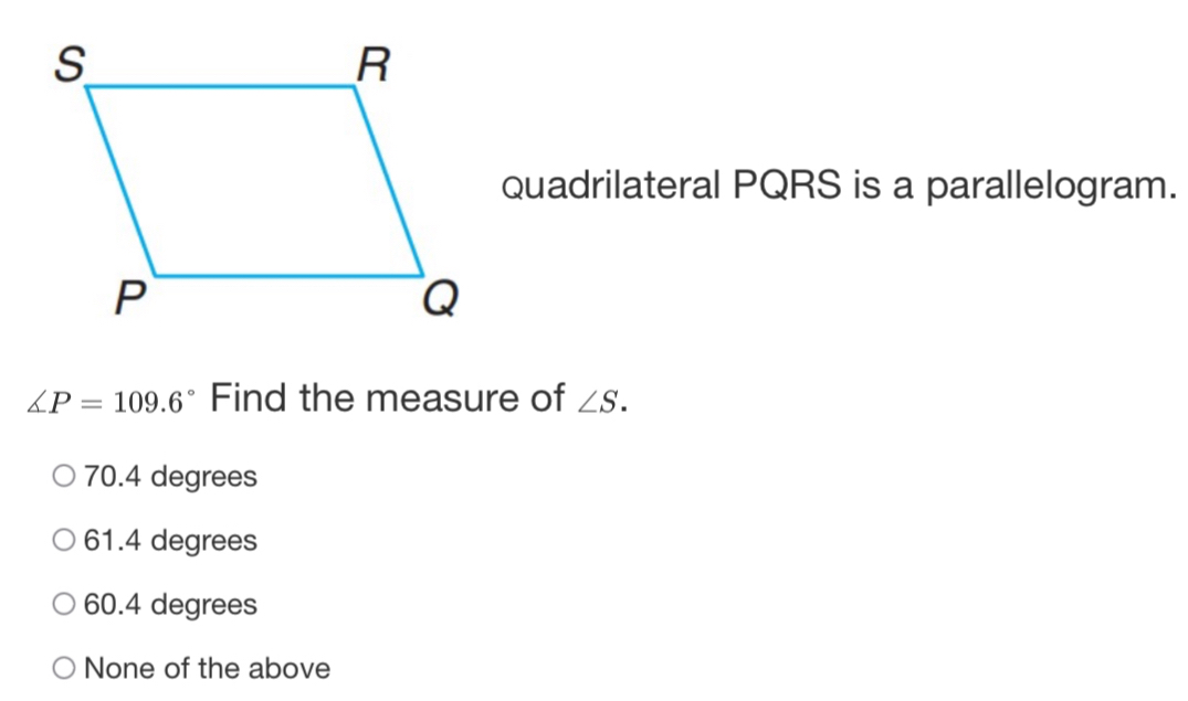 Quadrilateral PQRS is a parallelogram.
∠ P=109.6° Find the measure of ∠ S.
70.4 degrees
61.4 degrees
60.4 degrees
None of the above