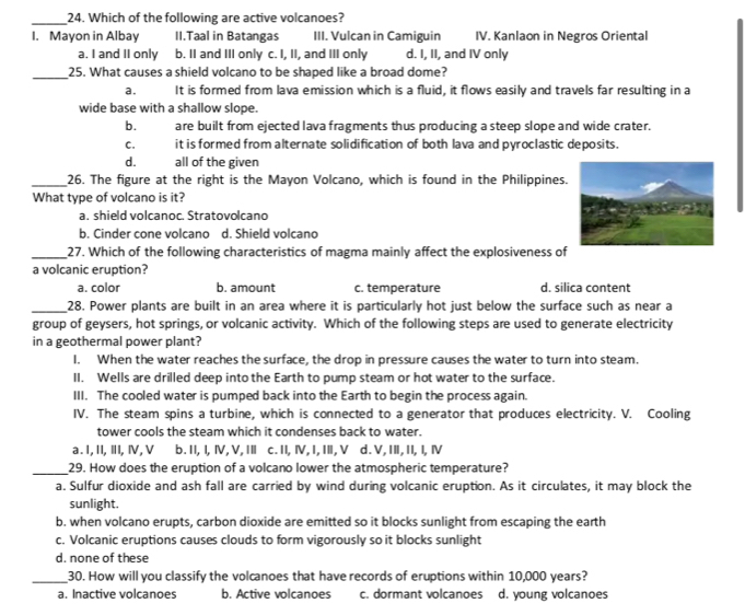 Which of the following are active volcanoes?
I. Mayon in Albay II.Taal in Batangas III. Vulcan in Camiguin IV. Kanlaon in Negros Oriental
a. I and II only b. II and III only c. I, II, and III only d. I, II, and IV only
_25. What causes a shield volcano to be shaped like a broad dome?
a. It is formed from lava emission which is a fluid, it flows easily and travels far resulting in a
wide base with a shallow slope.
b. are built from ejected lava fragments thus producing a steep slope and wide crater.
C. it is formed from alternate solidification of both lava and pyroclastic deposits.
d. all of the given
_26. The figure at the right is the Mayon Volcano, which is found in the Philippines.
What type of volcano is it?
a. shield volcanoc. Stratovolcano
b. Cinder cone volcano d. Shield volcano
_27. Which of the following characteristics of magma mainly affect the explosiveness of
a volcanic eruption?
a. color b. amount c. temperature d. silica content
_28. Power plants are built in an area where it is particularly hot just below the surface such as near a
group of geysers, hot springs, or volcanic activity. Which of the following steps are used to generate electricity
in a geothermal power plant?
I. When the water reaches the surface, the drop in pressure causes the water to turn into steam.
II. Wells are drilled deep into the Earth to pump steam or hot water to the surface.
III. The cooled water is pumped back into the Earth to begin the process again.
IV. The steam spins a turbine, which is connected to a generator that produces electricity. V. Cooling
tower cools the steam which it condenses back to water.
a . I, II,Ⅲ, Ⅳ, V b. II,I, Ⅳ, V, II c. II, Ⅳ,I, I, V d. V,IⅡ, II, I, Ⅳ
_29. How does the eruption of a volcano lower the atmospheric temperature?
a. Sulfur dioxide and ash fall are carried by wind during volcanic eruption. As it circulates, it may block the
sunlight.
b. when volcano erupts, carbon dioxide are emitted so it blocks sunlight from escaping the earth
c. Volcanic eruptions causes clouds to form vigorously so it blocks sunlight
d. none of these
_30. How will you classify the volcanoes that have records of eruptions within 10,000 years?
a. Inactive volcanoes b. Active volcanoes c. dormant volcanoes d. young volcanoes