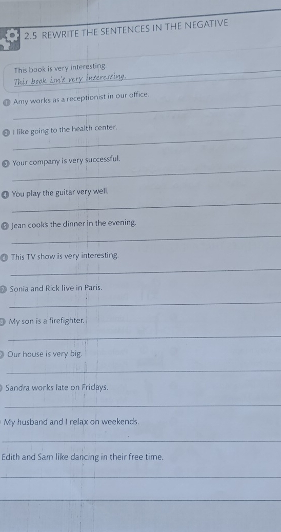 2.5 REWRITE THE SENTENCES IN THE NEGATIVE 
_ 
This book is very interesting. 
This book isn't very interesting. 
_ 
❶ Amy works as a receptionist in our office. 
_ 
2 I like going to the health center. 
_ 
❸ Your company is very successful. 
④ You play the guitar very well. 
_ 
❺ Jean cooks the dinner in the evening. 
_ 
This TV show is very interesting. 
_ 
Sonia and Rick live in Paris. 
_ 
My son is a firefighter. 
_ 
Our house is very big. 
_ 
Sandra works late on Fridays. 
_ 
My husband and I relax on weekends. 
_ 
Edith and Sam like dancing in their free time. 
_ 
_