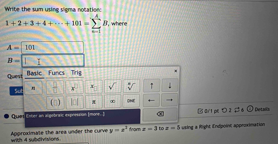 Write the sum using sigma notation:
1+2+3+4+·s +101=sumlimits _(n=1)^AB , where
A=| 101
B= x □ 
Quest Basic Funcs Trig 
× 
Sub n  □ /□   x^(□) x_□  sqrt() sqrt[n]() ↑ 
() DNE ← 
π ∞ 
Ques Enter an algebraic expression [more..] 0/1pt つ 2 ⇄ 6 ⓘ Details 
× 
Approximate the area under the curve y=x^2 from x=3 to x=5 using a Right Endpoint approximation 
with 4 subdivisions.