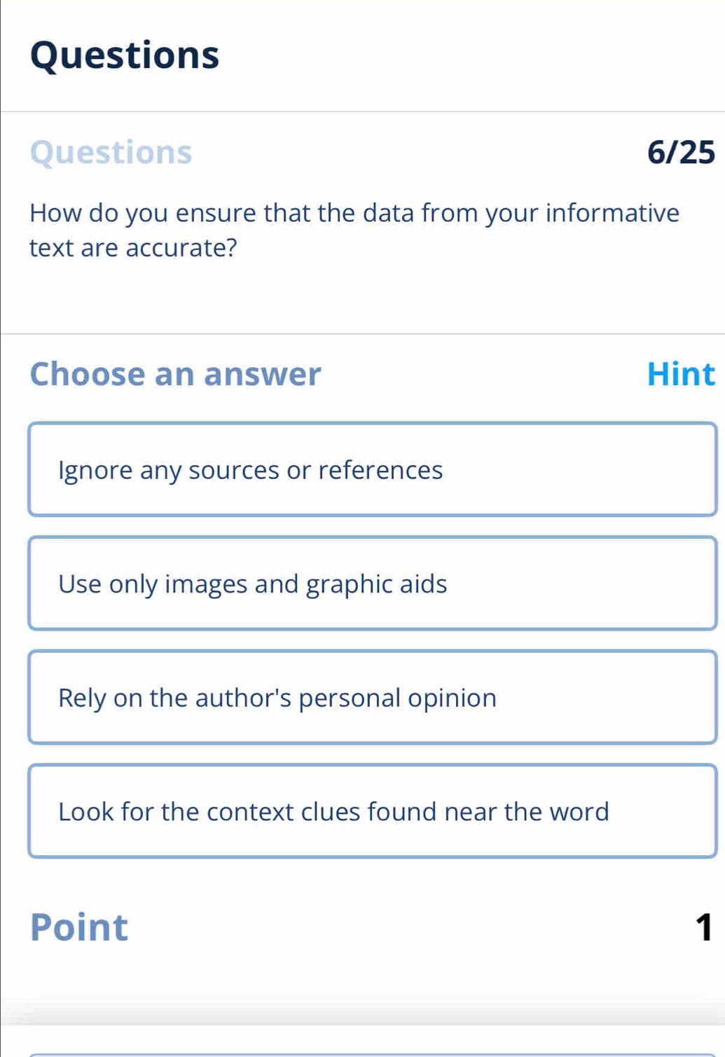 Questions
Questions 6/25
How do you ensure that the data from your informative
text are accurate?
Choose an answer Hint
Ignore any sources or references
Use only images and graphic aids
Rely on the author's personal opinion
Look for the context clues found near the word
Point 1