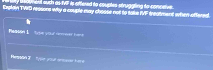Fertility treatment such as fVF is offered to couples struggling to conceive. 
Explain TWO reasons why a couple may choose not to take fVF treatment when affered. 
Reason 1 type your anower here 
Reason 2 type your ansover here