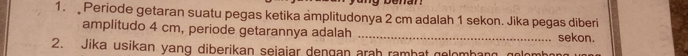 benar 
1. Periode getaran suatu pegas ketika amplitudonya 2 cm adalah 1 sekon. Jika pegas diberi 
amplitudo 4 cm, periode getarannya adalah _sekon. 
2. Jika usikan yang diberikan seiaiar dengan arah rambat gelomhang golomh