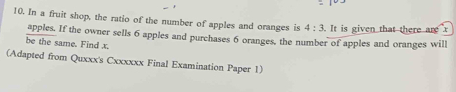 In a fruit shop, the ratio of the number of apples and oranges is 4:3. It is given that there are x
apples. If the owner sells 6 apples and purchases 6 oranges, the number of apples and oranges will 
be the same. Find x. 
(Adapted from Quxxx's Cxxxxxx Final Examination Paper 1)