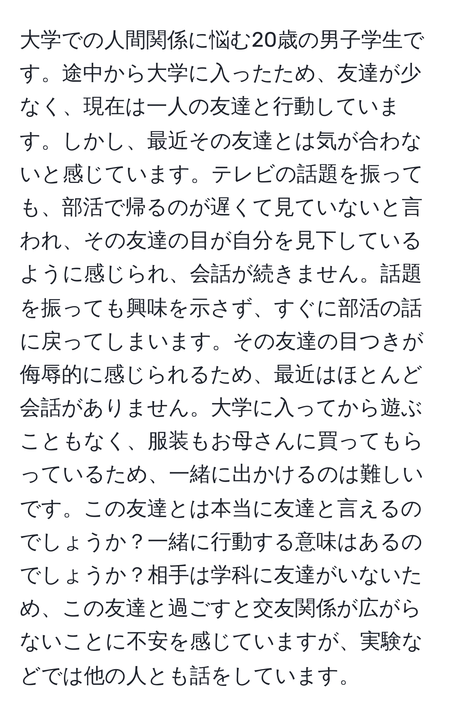 大学での人間関係に悩む20歳の男子学生です。途中から大学に入ったため、友達が少なく、現在は一人の友達と行動しています。しかし、最近その友達とは気が合わないと感じています。テレビの話題を振っても、部活で帰るのが遅くて見ていないと言われ、その友達の目が自分を見下しているように感じられ、会話が続きません。話題を振っても興味を示さず、すぐに部活の話に戻ってしまいます。その友達の目つきが侮辱的に感じられるため、最近はほとんど会話がありません。大学に入ってから遊ぶこともなく、服装もお母さんに買ってもらっているため、一緒に出かけるのは難しいです。この友達とは本当に友達と言えるのでしょうか？一緒に行動する意味はあるのでしょうか？相手は学科に友達がいないため、この友達と過ごすと交友関係が広がらないことに不安を感じていますが、実験などでは他の人とも話をしています。