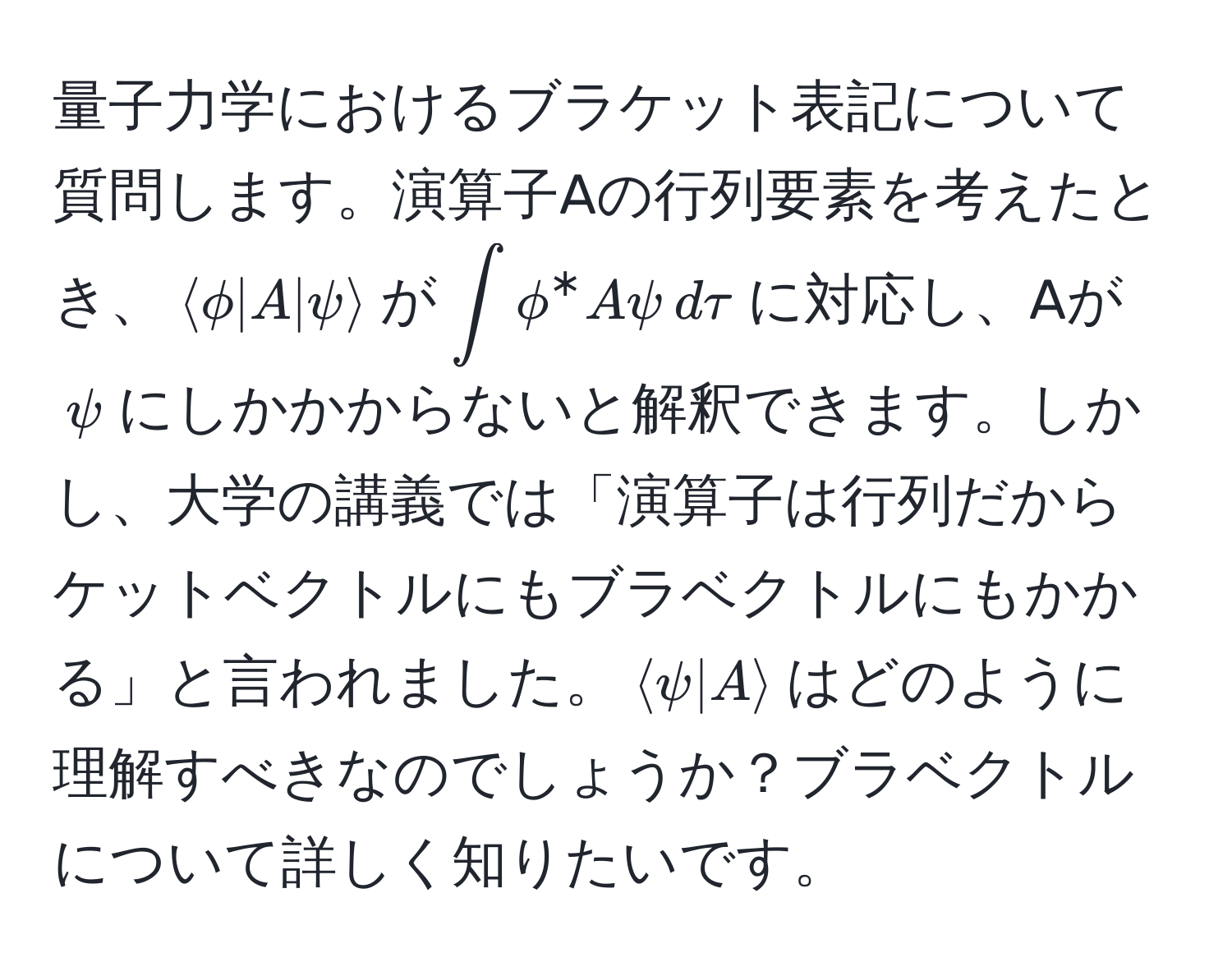 量子力学におけるブラケット表記について質問します。演算子Aの行列要素を考えたとき、$langle phi | A |psi rangle$が$∈t phi^* A psi , dtau$に対応し、Aが$psi$にしかかからないと解釈できます。しかし、大学の講義では「演算子は行列だからケットベクトルにもブラベクトルにもかかる」と言われました。$langle psi | A rangle$はどのように理解すべきなのでしょうか？ブラベクトルについて詳しく知りたいです。