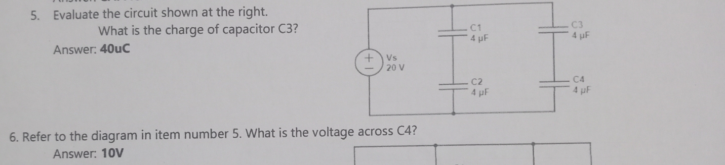 Evaluate the circuit shown at the right. 
What is the charge of capacitor C3? 
Answer: 40uC
6. Refer to the diagram in item number 5. What is the volt 
Answer: 10V