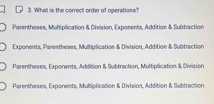 What is the correct order of operations?
Parentheses, Multiplication & Division, Exponents, Addition & Subtraction
Exponents, Parentheses, Multiplication & Division, Addition & Subtraction
Parentheses, Exponents, Addition & Subtraction, Multiplication & Division
Parentheses, Exponents, Multiplication & Division, Addition & Subtraction