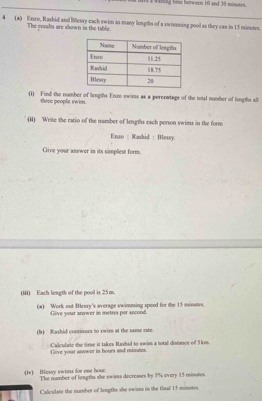 have a waiting time between 10 and 30 minutes. 
4° (a) Enzo, Rashid and Blessy each swim as many lengths of a swimming pool as they can in 15 minutes. 
The results are shown in the table. 
(i) Find the number of lengths Enzo swims as a percentage of the total number of lengths all 
three people swim. 
(ii) Write the ratio of the number of lengths each person swims in the form 
Enzo : Rashid : Blessy. 
Give your answer in its simplest form. 
(iii) Each length of the pool is 25m. 
(a) Work out Blessy's average swimming speed for the 15 minutes. 
Give your answer in metres per second. 
(b) Rashid continues to swim at the same rate. 
Calculate the time it takes Rashid to swim a total distance of 5km. 
Give your answer in hours and minutes. 
(iv) Blessy swims for one hour. 
The number of lengths she swims decreases by 5% every 15 minutes. 
Calculate the number of lengths she swims in the final 15 minutes.