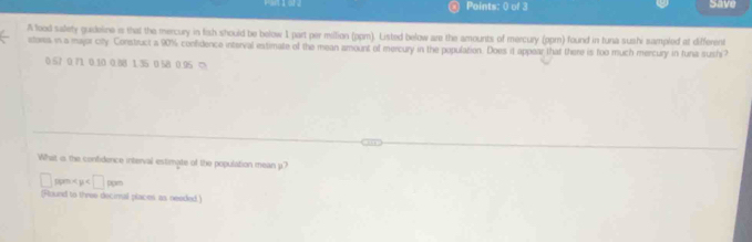 Save 
A lood salety guideine is that the mercury in fish should be below 1 part per miltion (ppm). Listed below are the amounts of mercury (ppm) found in tuna sushi sampled at different 
stora in a majar city. Construct a 90% confidence interval intimate of the mean amount of mercury in the population. Does it appear that there is too much mercury in tuna sush
0.57 0 71 0.10 0.88 1.35 0 58 0.95 ≈ 
What is the confidence interval estimate of the population mean p?
□ ppm < μ < <tex>□ ppm
[Found to three decimal places as needed)