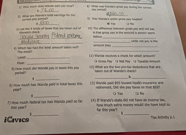 How much does Wanda earn per hour? 8) What was Wanda's gross pay during the current
$_ pay period?
2) What are Wanda's total earnings for the 9) Was Wanda's entire gross pay taxable?
current pay period?
$ _Yes ○ No
3) List the 4 kinds of taxes that are taken out of 10) The difference between gross pay and net pay
Wanda's check: is that gross pay is the amount a person earns
_
_
before_
_
_
_while net pay is the
4) Which tax had the least amount taken out? amount they_
The most?
_
Least:_ 11) Wanda receives a check for which amount?
Most: _O Gross Pay O Net Pay O Taxable Amount
5) How much did Wanda pay in taxes this pay 12) What are the two pre-tax deductions that are
period? taken out of Wanda's check?
_$
__&
6) How much has Wanda paid in total taxes this 13) Wanda paid $93 toward health insurance and
year? retirement. Did she pay taxes on that $93?
○ Yes ONo
_$
7) How much federal tax has Wanda paid so far 14) If Wanda's state did not have an income tax.
this year? how much extra money would she have kept so
far this year?
_ $
_$
iCivics Tax Activity p.1