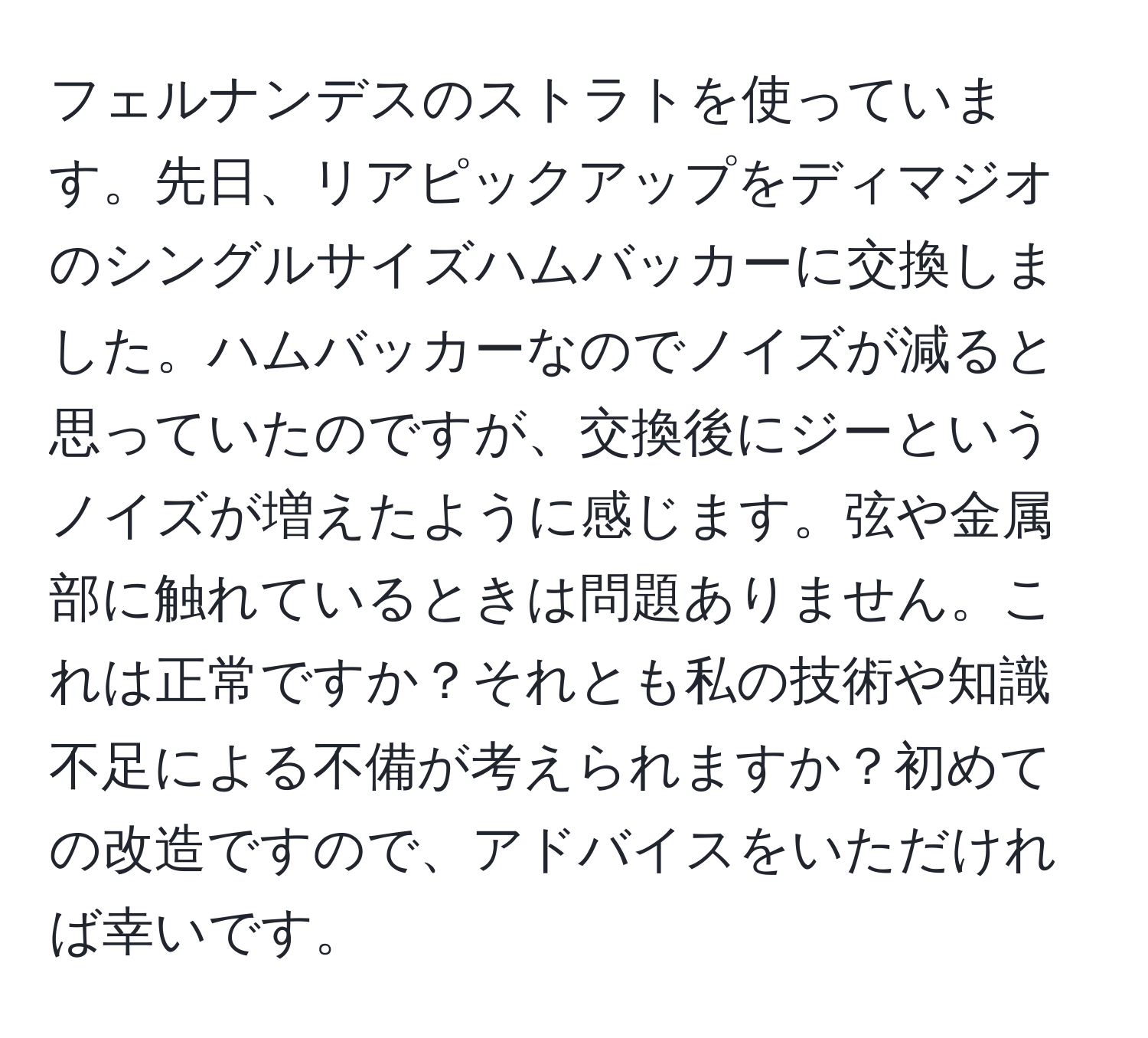 フェルナンデスのストラトを使っています。先日、リアピックアップをディマジオのシングルサイズハムバッカーに交換しました。ハムバッカーなのでノイズが減ると思っていたのですが、交換後にジーというノイズが増えたように感じます。弦や金属部に触れているときは問題ありません。これは正常ですか？それとも私の技術や知識不足による不備が考えられますか？初めての改造ですので、アドバイスをいただければ幸いです。