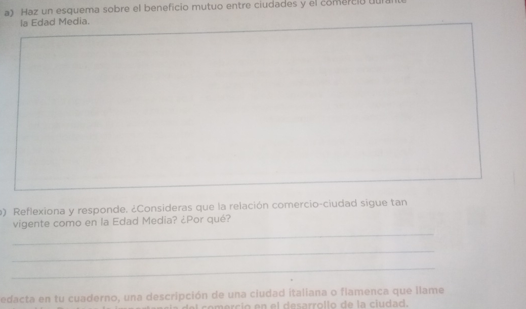 Haz un esquema sobre el beneficio mutuo entre ciudades y el comerció uul 
la Edad Media. 
b) Reflexiona y responde. ¿Consideras que la relación comercio-ciudad sigue tan 
_ 
vigente como en la Edad Media? ¿Por qué? 
_ 
_ 
edacta en tu cuaderno, una descripción de una ciudad italiana o flamenca que llame 
c o ercí o en el desarrollo de la ciudad.