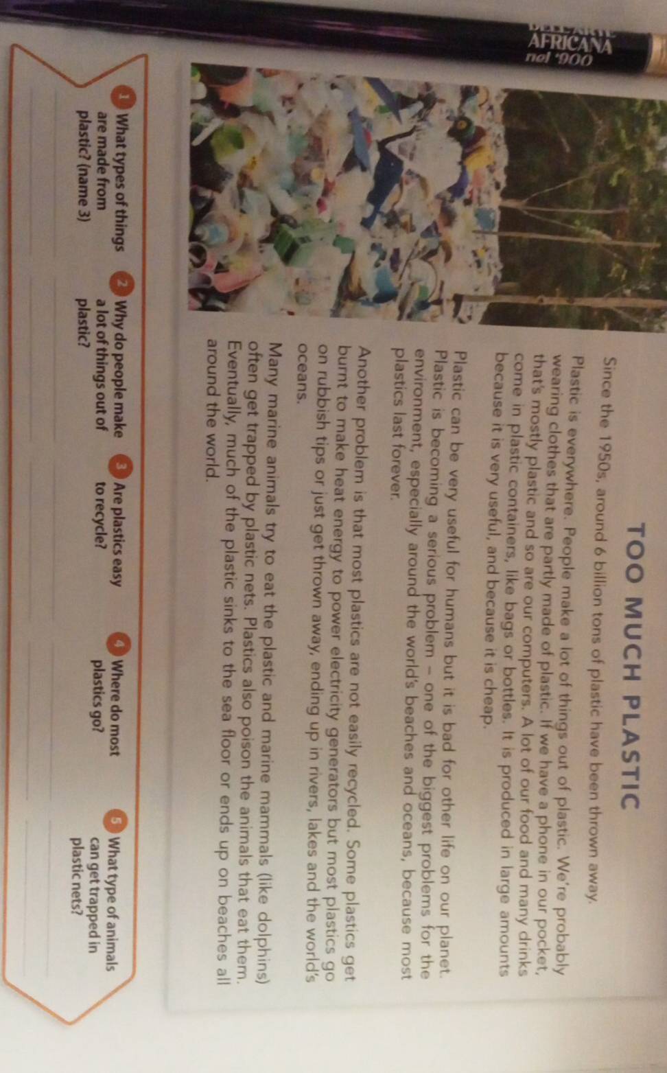 TOO MUCH PLASTIC
Since the 1950s, around 6 billion tons of plastic have been thrown away.
Plastic is everywhere. People make a lot of things out of plastic. We're probably
wearing clothes that are partly made of plastic. If we have a phone in our pocket,
that's mostly plastic and so are our computers. A lot of our food and many drinks
come in plastic containers, like bags or bottles. It is produced in large amounts
because it is very useful, and because it is cheap.
Plastic can be very useful for humans but it is bad for other life on our planet.
Plastic is becoming a serious problem - one of the biggest problems for the
environment, especially around the world's beaches and oceans, because most
plastics last forever.
Another problem is that most plastics are not easily recycled. Some plastics get
burnt to make heat energy to power electricity generators but most plastics go
on rubbish tips or just get thrown away, ending up in rivers, lakes and the world's
oceans.
Many marine animals try to eat the plastic and marine mammals (like dolphins)
often get trapped by plastic nets. Plastics also poison the animals that eat them.
Eventually, much of the plastic sinks to the sea floor or ends up on beaches all
around the world.
1 What types of things 2 ) Why do people make Are plastics easy ④ Where do most 5 What type of animals
are made from a lot of things out of to recycle? plastics go? can get trapped in
plastic? (name 3) plastic? plastic nets?
_
__
_
_
__
__
_