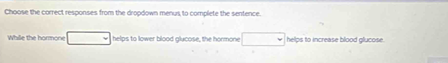 Choose the correct responses from the dropdown menus to complete the sentence. 
While the hormone helps to lower blood glucose, the hormone helps to increase blood glucose.