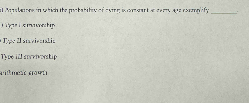 Populations in which the probability of dying is constant at every age exemplify _.
) Type I survivorship
Type II survivorship
Type III survivorship
arithmetic growth