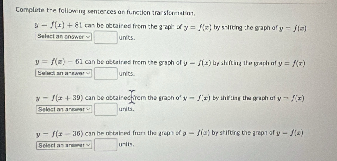 Complete the following sentences on function transformation.
y=f(x)+81 can be obtained from the graph of y=f(x) by shifting the graph of y=f(x)
Select an answer □ units.
y=f(x)-61 can be obtained from the graph of y=f(x) by shifting the graph of y=f(x)
Select an answer □ units.
y=f(x+39) can be obtained from the graph of y=f(x) by shifting the graph of y=f(x)
Select an answer □ units.
y=f(x-36) can be obtained from the graph of y=f(x) by shifting the graph of y=f(x)
Select an answer □ L nits.