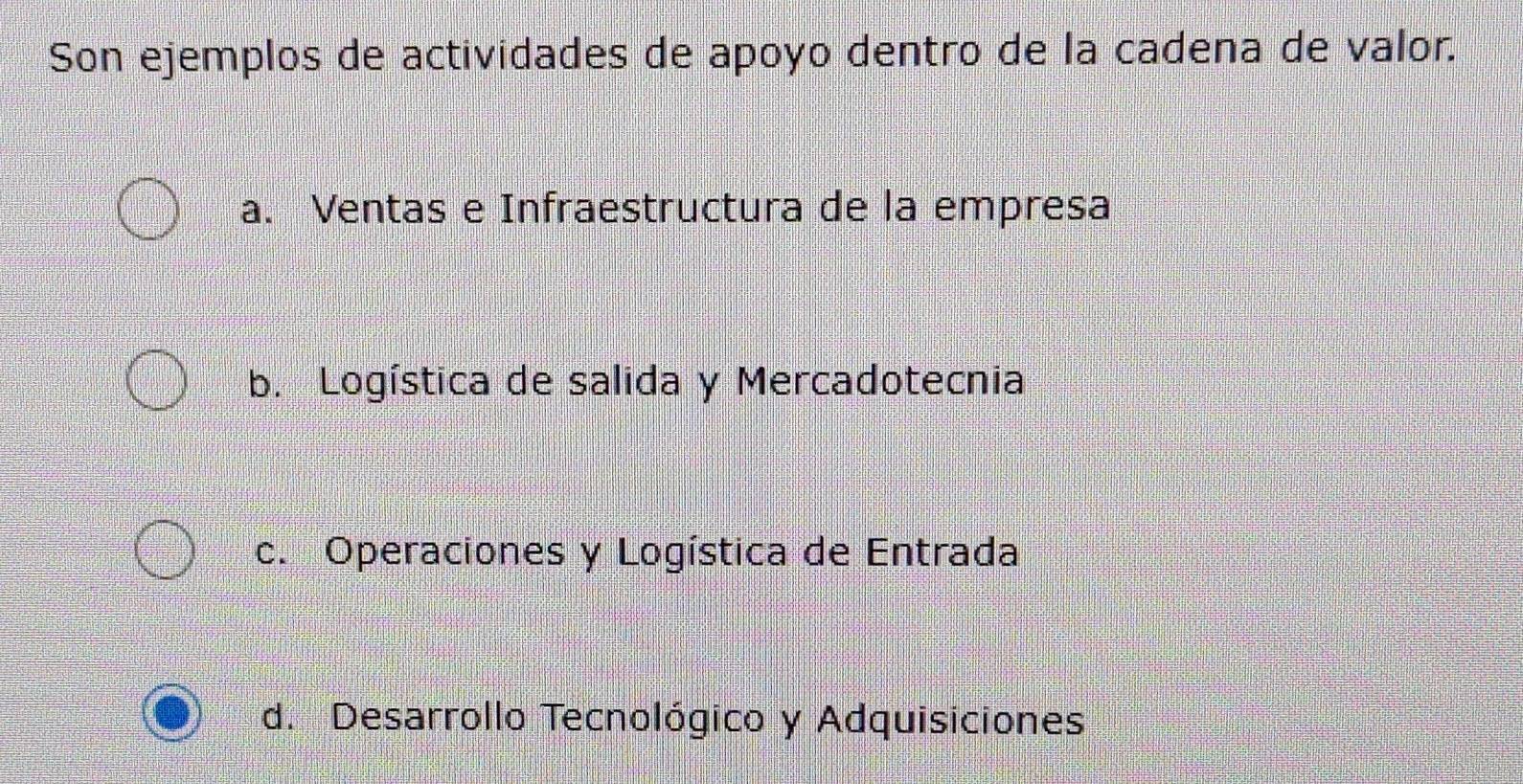 Son ejemplos de actividades de apoyo dentro de la cadena de valor.
a. Ventas e Infraestructura de la empresa
b. Logística de salida y Mercadotecnia
c. Operaciones y Logística de Entrada
d. Desarrollo Tecnológico y Adquisiciones