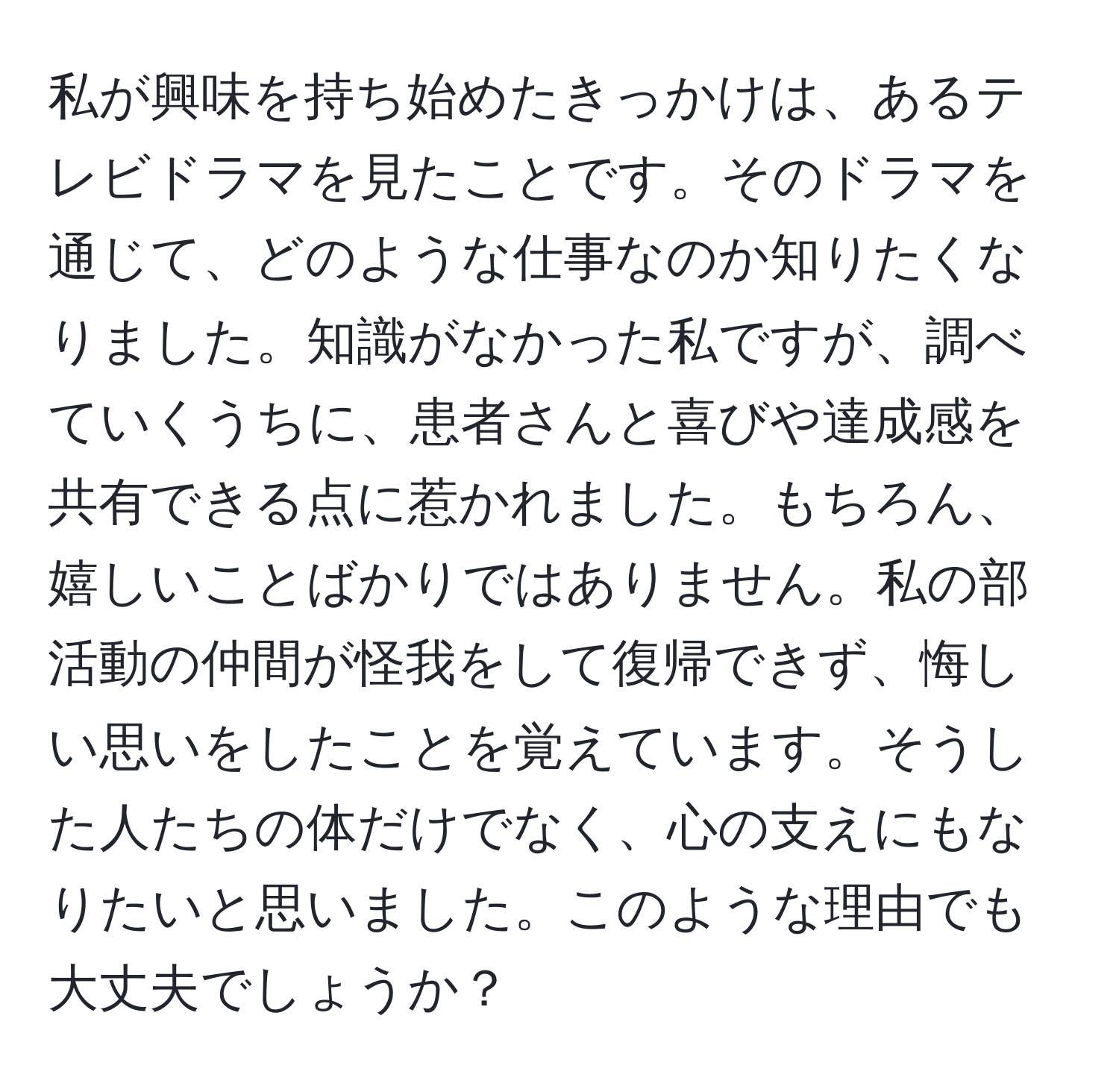 私が興味を持ち始めたきっかけは、あるテレビドラマを見たことです。そのドラマを通じて、どのような仕事なのか知りたくなりました。知識がなかった私ですが、調べていくうちに、患者さんと喜びや達成感を共有できる点に惹かれました。もちろん、嬉しいことばかりではありません。私の部活動の仲間が怪我をして復帰できず、悔しい思いをしたことを覚えています。そうした人たちの体だけでなく、心の支えにもなりたいと思いました。このような理由でも大丈夫でしょうか？