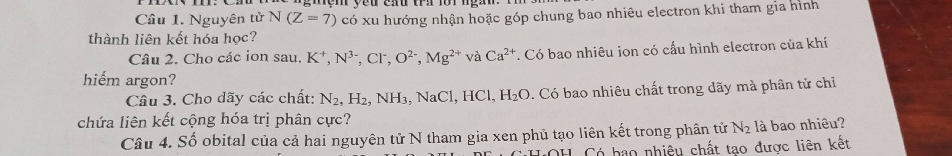 gmện yeu cau tra forngàn. 
Câu 1. Nguyên tử N(Z=7) có xu hướng nhận hoặc góp chung bao nhiêu electron khi tham gia hình 
thành liên kết hóa học? 
Câu 2. Cho các ion sau. K⁺, N^(3-), Cl^-, O^(2-), Mg^(2+) và Ca^(2+) T. Có bao nhiêu ion có cấu hình electron của khí 
hiếm argon? 
Câu 3. Cho dãy các chất: N_2, H_2, NH_3, NaCl, HC L H_2O 0. Có bao nhiêu chất trong dãy mà phân tử chỉ 
chứa liên kết cộng hóa trị phân cực? 
Câu 4. Số obital của cả hai nguyên tử N tham gia xen phủ tạo liên kết trong phân tử N_2 là bao nhiêu? 
*LOH Có hao nhiêu chất tao được liên kết