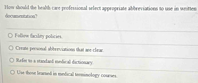 How should the health care professional select appropriate abbreviations to use in written
documentation?
Follow facility policies.
Create personal abbreviations that are clear.
Refer to a standard medical dictionary.
Use those leared in medical terminology courses.