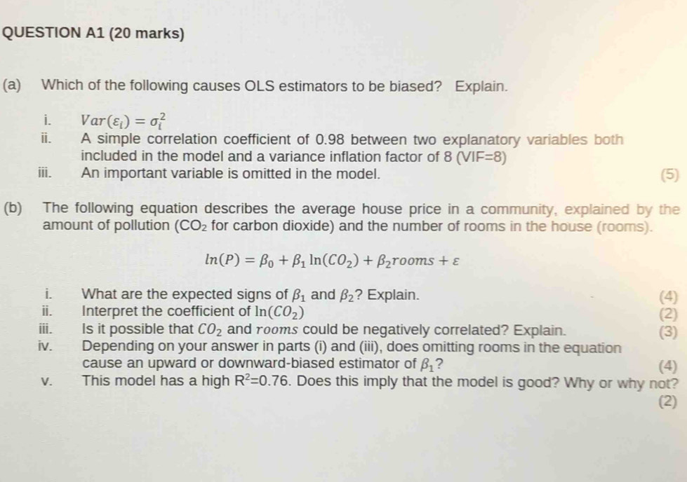 QUESTION A1 (20 marks) 
(a) Which of the following causes OLS estimators to be biased? Explain. 
i. Var(varepsilon _i)=sigma _i^(2
ii. A simple correlation coefficient of 0.98 between two explanatory variables both 
included in the model and a variance inflation factor of 8(VIF=8)
ⅲ、 An important variable is omitted in the model. (5) 
(b) The following equation describes the average house price in a community, explained by the 
amount of pollution (CO_2) for carbon dioxide) and the number of rooms in the house (rooms).
ln (P)=beta _0+beta _1ln (CO_2)+beta _2rooms+varepsilon
i. What are the expected signs of beta _1 and beta _2 ? Explain. (4) 
ii. Interpret the coefficient of In(CO_2) (2) 
iii. Is it possible that CO_2 and rooms could be negatively correlated? Explain. (3) 
iv. Depending on your answer in parts (i) and (iii), does omitting rooms in the equation 
cause an upward or downward-biased estimator of beta _1 ? (4) 
v. This model has a high R^2=0.76. Does this imply that the model is good? Why or why not? 
(2)