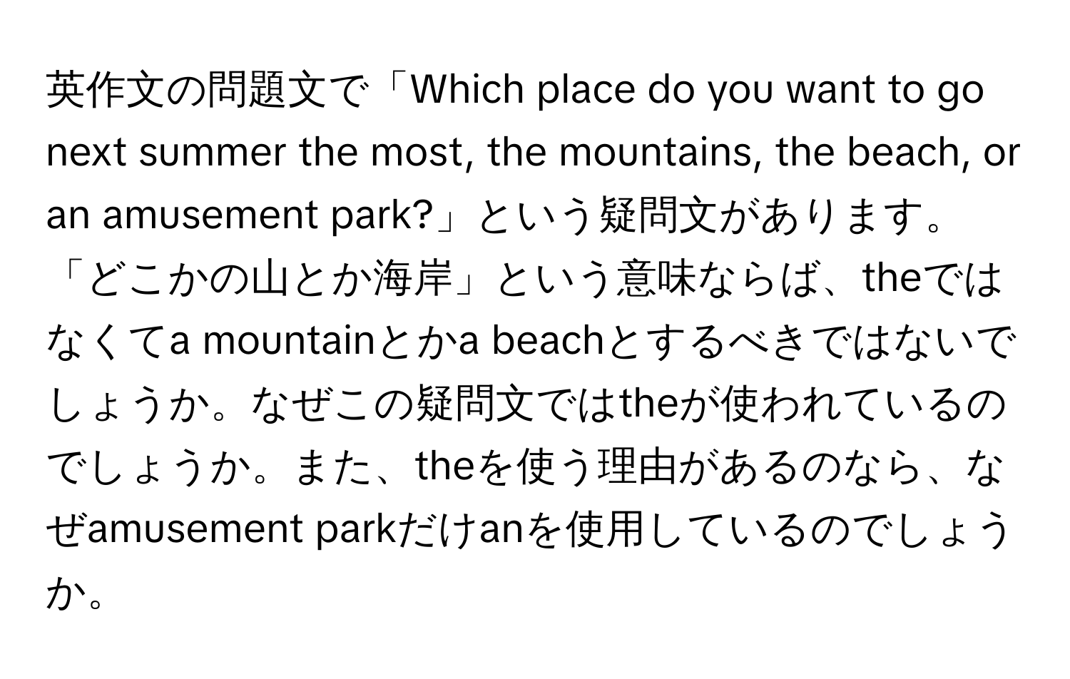 英作文の問題文で「Which place do you want to go next summer the most, the mountains, the beach, or an amusement park?」という疑問文があります。「どこかの山とか海岸」という意味ならば、theではなくてa mountainとかa beachとするべきではないでしょうか。なぜこの疑問文ではtheが使われているのでしょうか。また、theを使う理由があるのなら、なぜamusement parkだけanを使用しているのでしょうか。