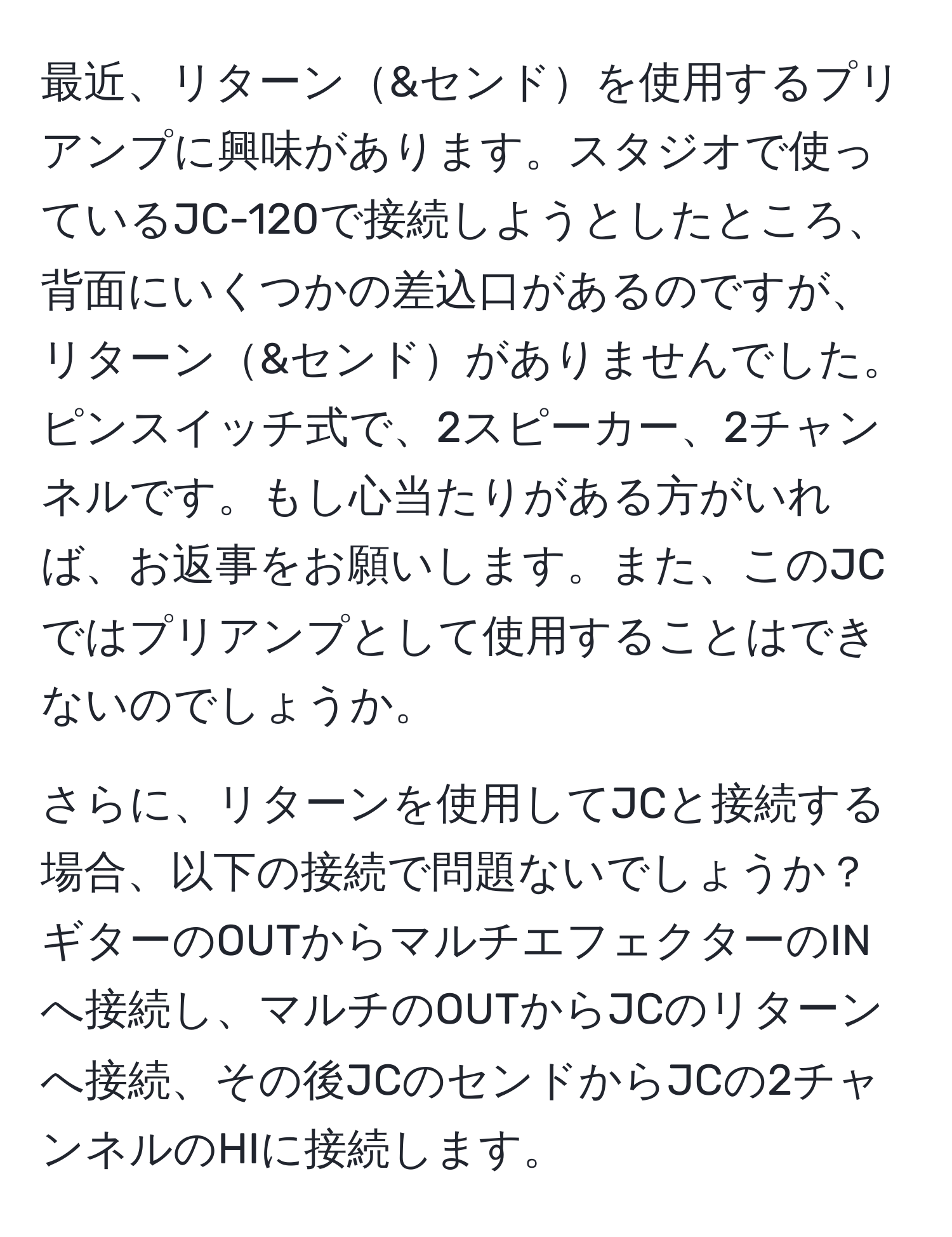 最近、リターン&センドを使用するプリアンプに興味があります。スタジオで使っているJC-120で接続しようとしたところ、背面にいくつかの差込口があるのですが、リターン&センドがありませんでした。ピンスイッチ式で、2スピーカー、2チャンネルです。もし心当たりがある方がいれば、お返事をお願いします。また、このJCではプリアンプとして使用することはできないのでしょうか。

さらに、リターンを使用してJCと接続する場合、以下の接続で問題ないでしょうか？ 
ギターのOUTからマルチエフェクターのINへ接続し、マルチのOUTからJCのリターンへ接続、その後JCのセンドからJCの2チャンネルのHIに接続します。