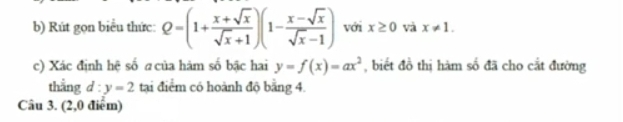 Rút gọn biểu thức: Q=(1+ (x+sqrt(x))/sqrt(x)+1 )(1- (x-sqrt(x))/sqrt(x)-1 ) với x≥ 0 và x!= 1. 
c) Xác định hệ số σ của hàm số bậc hai y=f(x)=ax^2 , biết đồ thị hàm số đã cho cắt đường 
thằng d:y=2 tại điểm có hoành độ bằng 4. 
Câu 3. (2,0 điểm)