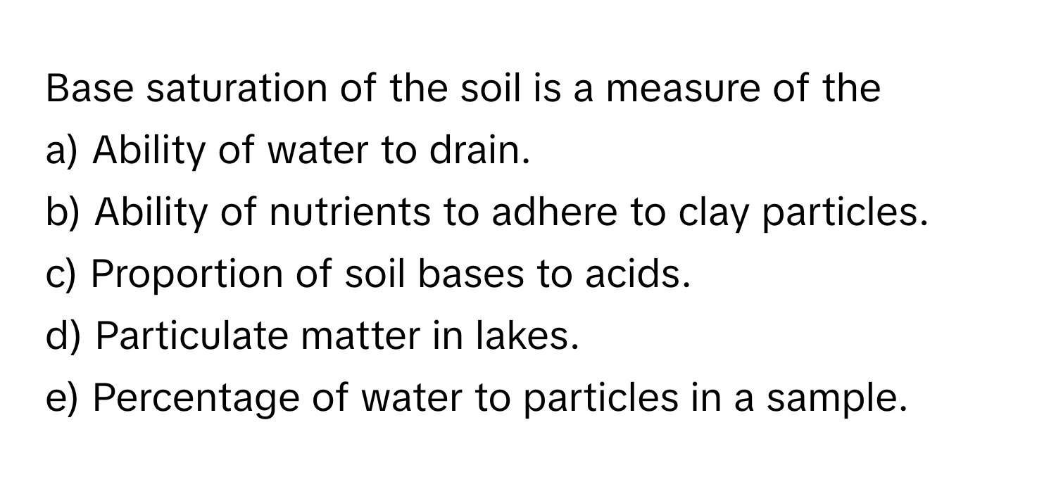 Base saturation of the soil is a measure of the

a) Ability of water to drain.
b) Ability of nutrients to adhere to clay particles.
c) Proportion of soil bases to acids.
d) Particulate matter in lakes.
e) Percentage of water to particles in a sample.