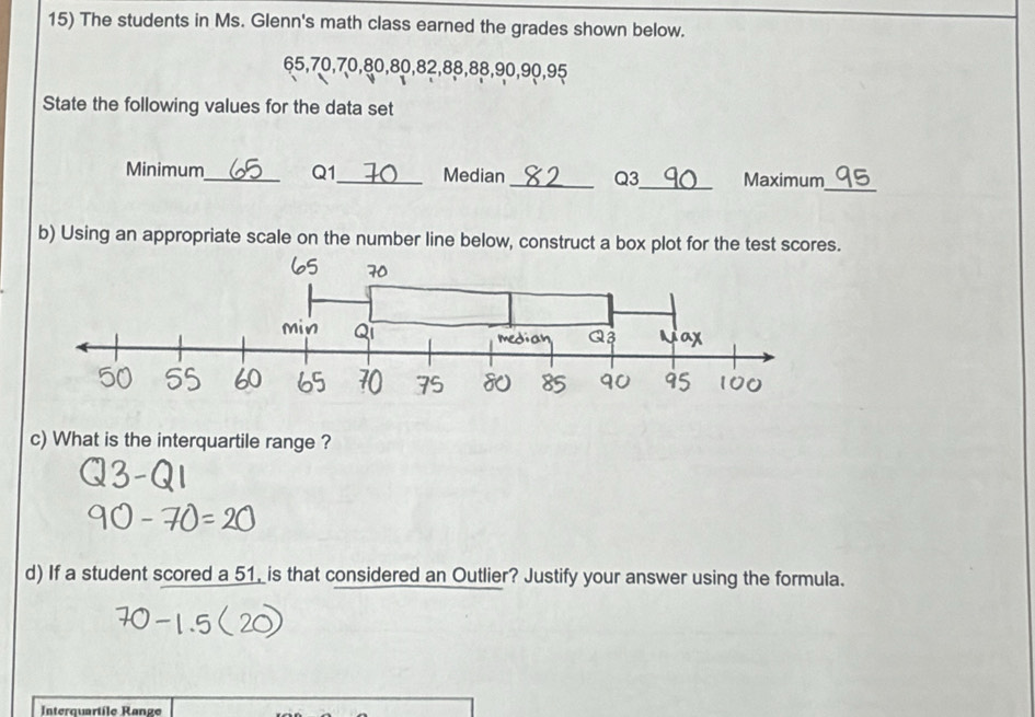 The students in Ms. Glenn's math class earned the grades shown below.
65, 70, 70, 80, 80, 82, 88, 88, 90, 90, 95
State the following values for the data set 
Minimum_ Q1_ Median_ Q3 _ Maximum_ 
b) Using an appropriate scale on the number line below, construct a box plot for the test scores. 
c) What is the interquartile range ? 
d) If a student scored a 51, is that considered an Outlier? Justify your answer using the formula. 
Interquartile Ranze