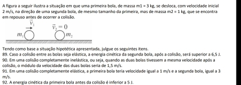 A figura a seguir ilustra a situação em que uma primeira bola, de massa m1=3kg se desloca, com velocidade inicial
2 m/s, na direção de uma segunda bola, de mesmo tamanho da primeira, mas de massa m2=1kg
em repouso antes de ocorrer a colisão. ,  que se encontra
Tendo como base a situação hipotética apresentada, julgue os seguintes itens.
89. Caso a colisão entre as bolas seja elástica, a energia cinética da segunda bola, após a colisão, será superior a 6,5 J
90. Em uma colisão completamente inelástica, ou seja, quando as duas bolas tivessem a mesma velocidade após a
colisão, o módulo da velocidade das duas bolas seria de 1,5 m/s
91. Em uma colisão completamente elástica, a primeira bola teria velocidade igual a 1 m/s e a segunda bola, igual a 3
m/s.
92. A energia cinética da primeira bola antes da colisão é inferior a 5 J.