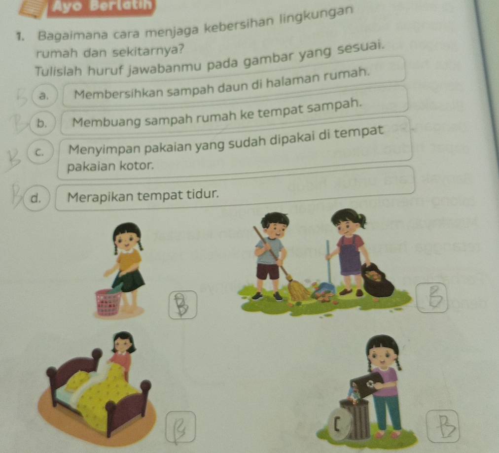 Ayo Berlatin
1. Bagaimana cara menjaga kebersihan lingkungan
rumah dan sekitarnya?
Tulislah huruf jawabanmu pada gambar yang sesuai.
a. Membersihkan sampah daun di halaman rumah.
b. Membuang sampah rumah ke tempat sampah.
C. Menyimpan pakaian yang sudah dipakai di tempat
pakaian kotor.
d. Merapikan tempat tidur.