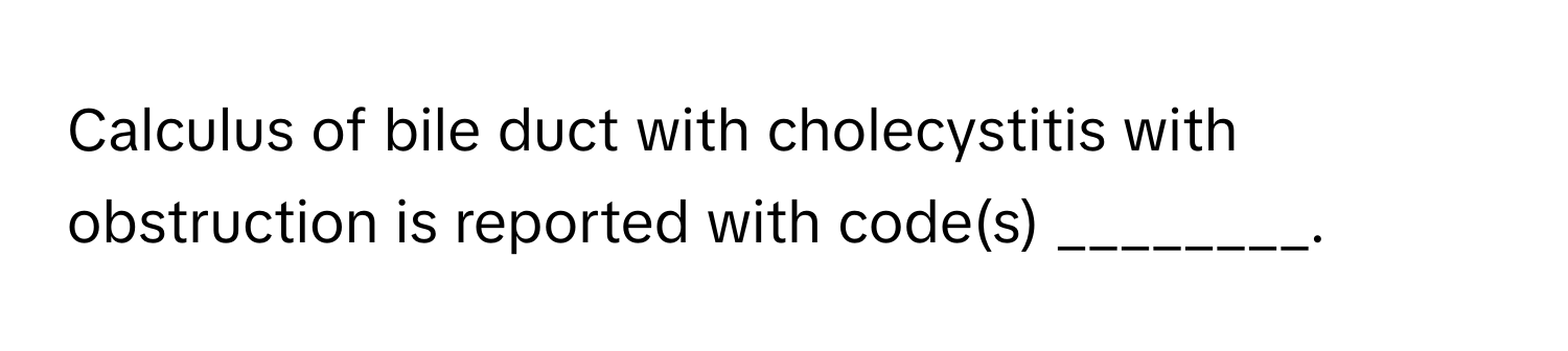 Calculus of bile duct with cholecystitis with obstruction is reported with code(s) ________.