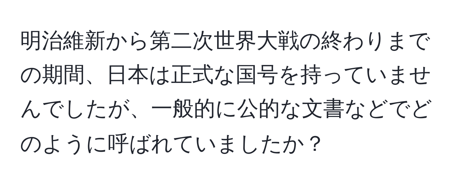 明治維新から第二次世界大戦の終わりまでの期間、日本は正式な国号を持っていませんでしたが、一般的に公的な文書などでどのように呼ばれていましたか？