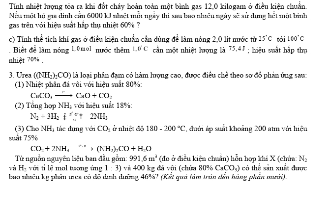 Tính nhiệt lượng tỏa ra khi đốt cháy hoàn toàn một bình gas 12,0 kilogam ở điều kiện chuẩn.
Nếu một hộ gia đình cần 6000 kJ nhiệt mỗi ngầy thì sau bao nhiêu ngày sẽ sử dụng hết một bình
gas trên với hiệu suất hấp thụ nhiệt 60% ?
c) Tính thể tích khí gas ở điều kiện chuẩn cần dùng để làm nóng 2,0 lít nước từ 25°C tới 100°C. Biết để làm nóng 1,0mol nước thêm 1.0°C cần một nhiệt lượng là 75,4J ; hiệu suất hấp thụ
nhiệt 70% .
3. Urea ((NH_2)_2CO) là loại phân đạm có hàm lượng cao, được điều chế theo sơ đồ phản ứng sau:
(1) Nhiệt phân đá vôi với hiệu suất 80%:
CaCO_3to CaO+CO_2
(2) Tổng hợp NH_3 với hiệu suất 18%:
N_2+3H_2!= 2N_x++2NH_3
(3) Cho NH_3 tác dụng với CO_2 ở nhiệt độ 180-200°C , dưới áp suất khoảng 200 atm với hiệu
suất 75%
CO_2+2NH_3to (NH_2)_2CO+H_2O
Từ nguồn nguyên liệu ban đầu gồm: 991,6m^3 (đo ở điều kiện chuẩn) hỗn hợp khí X (chứa: N_2
và H_2 với tỉ lệ mol tương ứng 1:3) và 400 kg đá vôi (chứa 80% CaCO_3) có thể sản xuất được
bao nhiêu kg phân urea có độ dinh dưỡng 46%? (Kết quả làm tròn đến hàng phần mười).