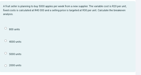 A fruit seller is planning to buy 5000 apples per week from a new supplier. The variable cost is R20 per unit,
fixed costs is calculated at R40 000 and a selling price is targeted at R30 per unit. Calculate the breakeven
analysis.
800 units
4000 units
5000 units
2000 units